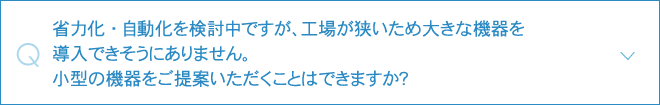 省力化・自動化を検討中ですが、工場が狭いため大きな機器を導入できそうにありません。小型の機器をご提案いただくことはできますか？