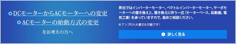 ・DCモーターからACモーターへの変更・ACモーターの始動方式の変更 をお考えの方へ 弊社ではインバーターモーター、ベクトルインバーターモーター、サーボモーターへの置き換えと、置き換えに伴う一式（モーターベース、起動盤、電気工事）を承っていますので、是非ご相談ください。 ※アンプの入れ替えも可能です！