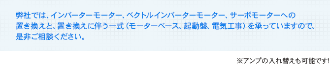弊社では、インバーターモーター、ベクトルインバーターモーター、サーボモーターへの置き換えと、置き換えに伴う一式（モーターベース、起動盤、電気工事）を承っていますので、是非ご相談ください。