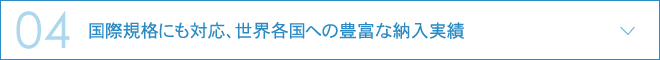 04.国際規格にも対応、世界各国への豊富な納入実績